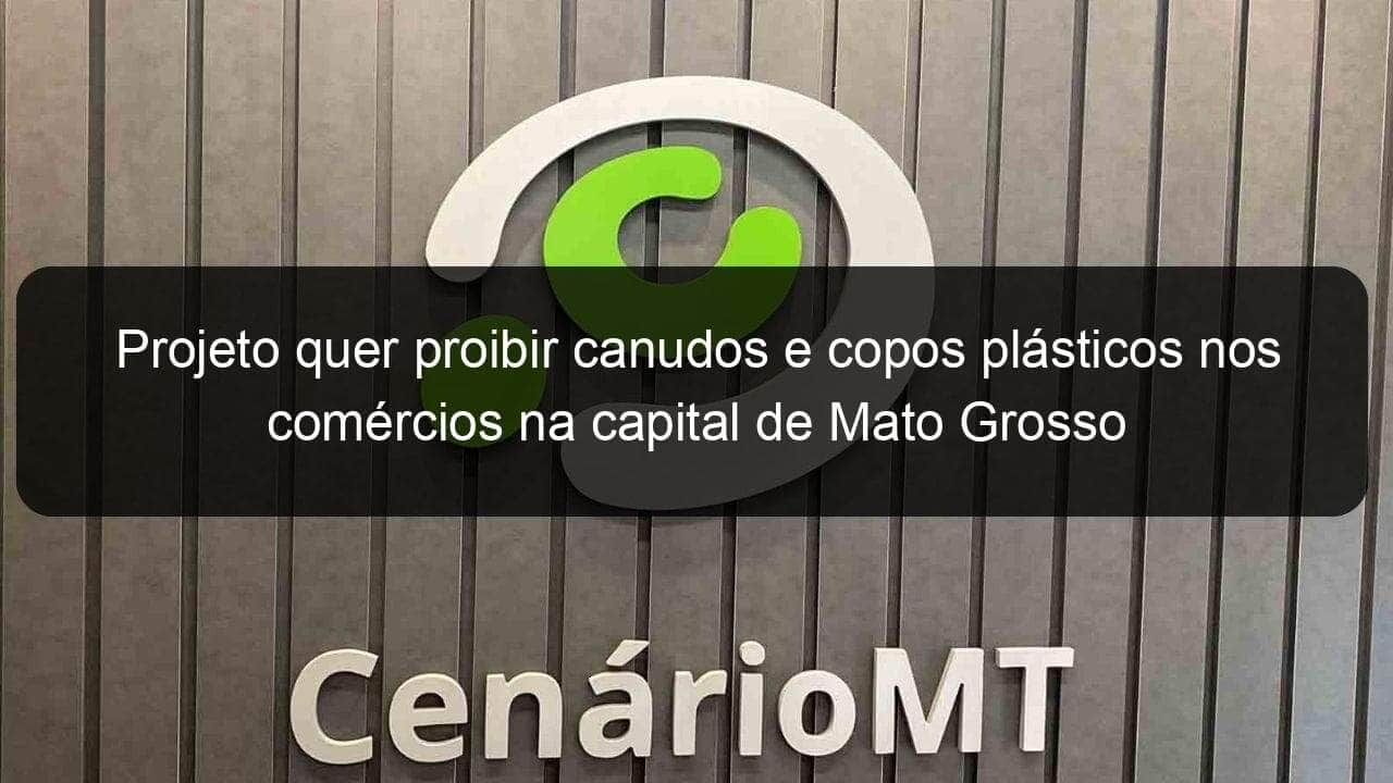 projeto quer proibir canudos e copos plasticos nos comercios na capital de mato grosso 800472