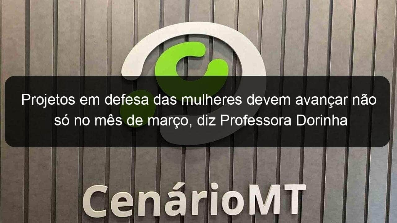 projetos em defesa das mulheres devem avancar nao so no mes de marco diz professora dorinha 1344503