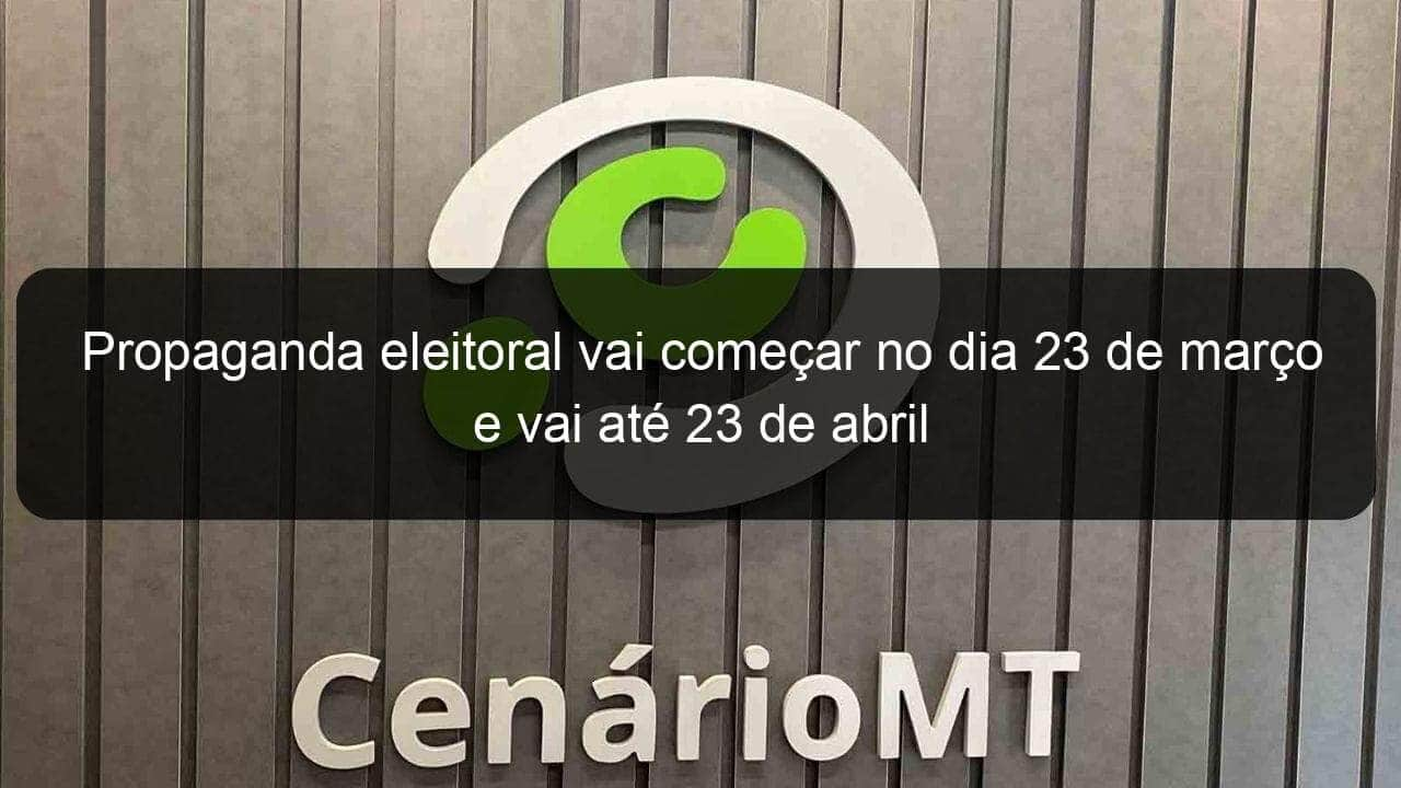 propaganda eleitoral vai comecar no dia 23 de marco e vai ate 23 de abril 897662