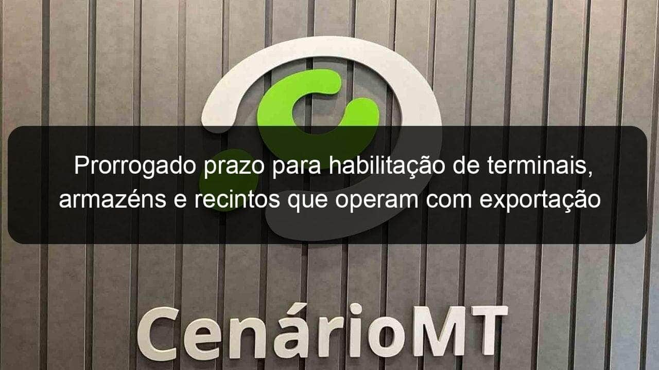 prorrogado prazo para habilitacao de terminais armazens e recintos que operam com exportacao e importacao de produtos agropecuarios 874316