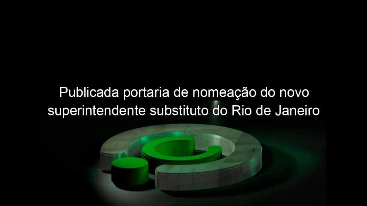 publicada portaria de nomeacao do novo superintendente substituto do rio de janeiro 800095