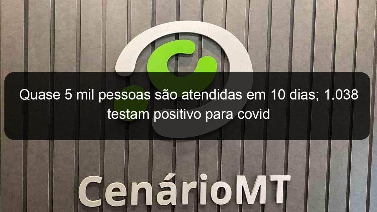 quase 5 mil pessoas sao atendidas em 10 dias 1 038 testam positivo para covid 944576