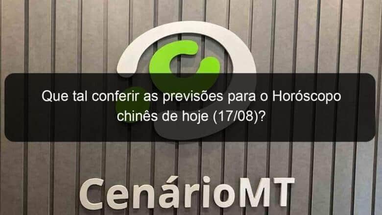 que tal conferir as previsoes para o horoscopo chines de hoje 17 08 1174311