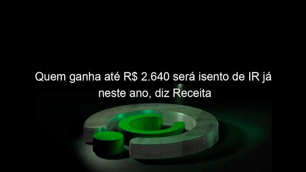 quem ganha ate r 2 640 sera isento de ir ja neste ano diz receita 1333869