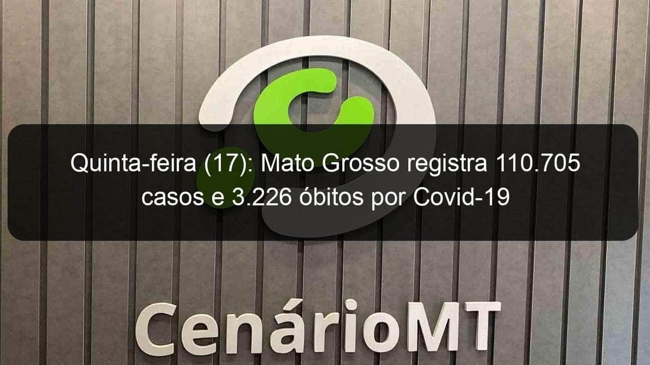 quinta feira 17 mato grosso registra 110 705 casos e 3 226 obitos por covid 19 965072