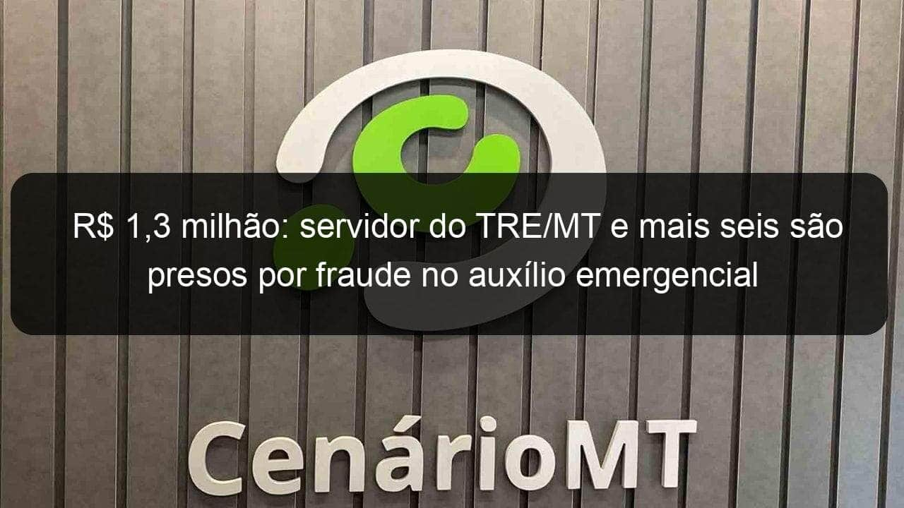 r 13 milhao servidor do tre mt e mais seis sao presos por fraude no auxilio emergencial 1038274