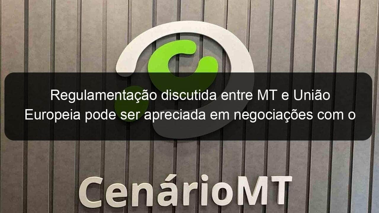 regulamentacao discutida entre mt e uniao europeia pode ser apreciada em negociacoes com o mercosul 1178759