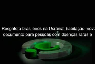 resgate a brasileiros na ucrania habitacao novo documento para pessoas com doencas raras e concessao de rodovias marcaram a semana 1117375
