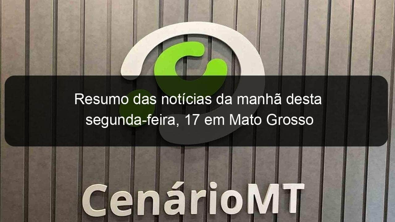 resumo das noticias da manha desta segunda feira 17 em mato grosso 1015408