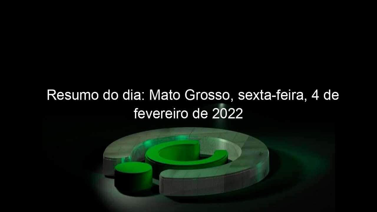 resumo do dia mato grosso sexta feira 4 de fevereiro de 2022 1108991