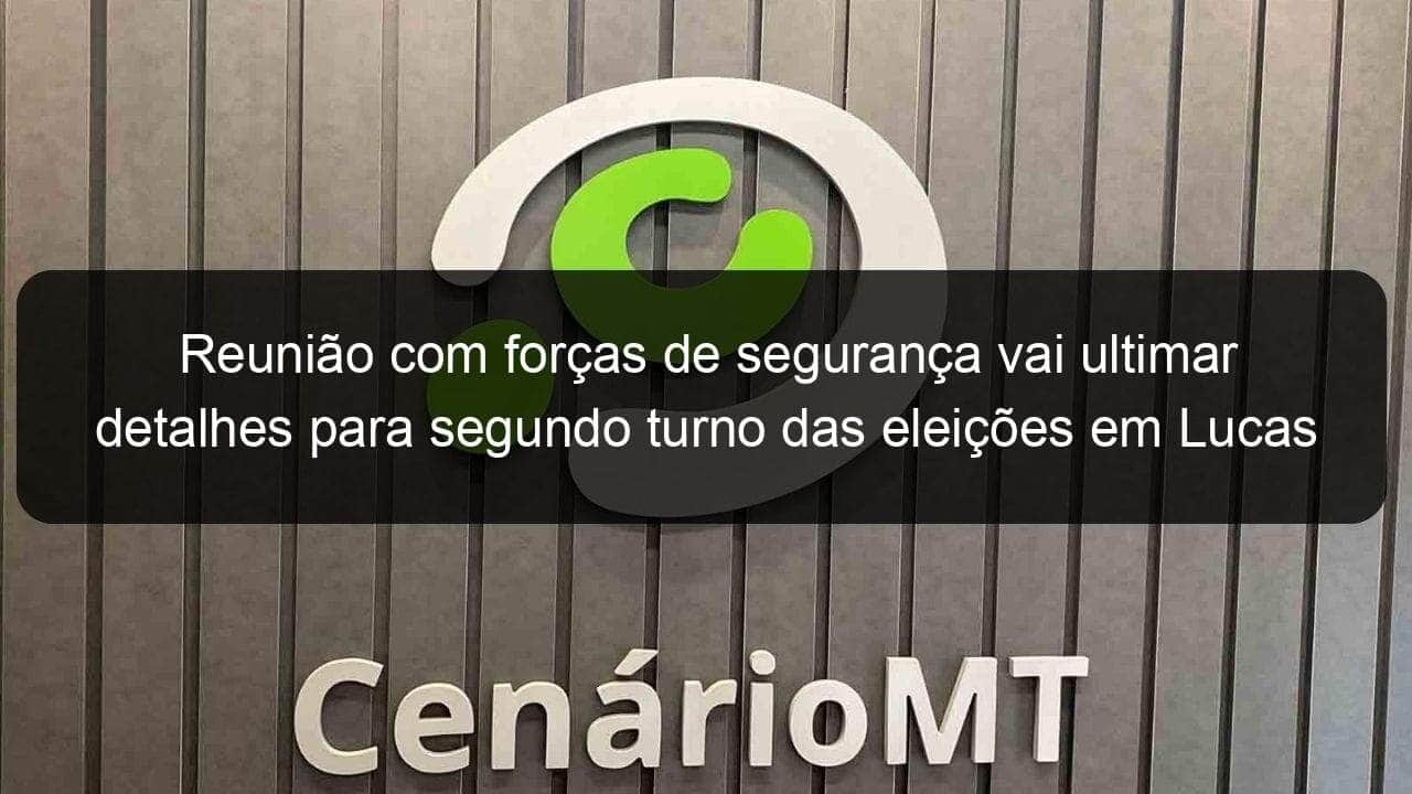 reuniao com forcas de seguranca vai ultimar detalhes para segundo turno das eleicoes em lucas do rio verde 1228559