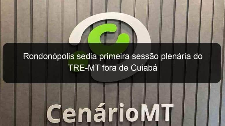 rondonopolis sedia primeira sessao plenaria do tre mt fora de cuiaba 971147
