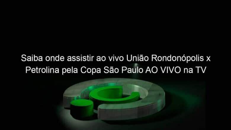 saiba onde assistir ao vivo uniao rondonopolis x petrolina pela copa sao paulo ao vivo na tv 886378