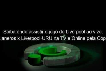 saiba onde assistir o jogo do liverpool ao vivo llaneros x liverpool uru na tv e online pela copa sul americana 2020 894702