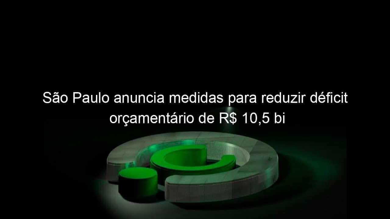 sao paulo anuncia medidas para reduzir deficit orcamentario de r 105 bi 819454