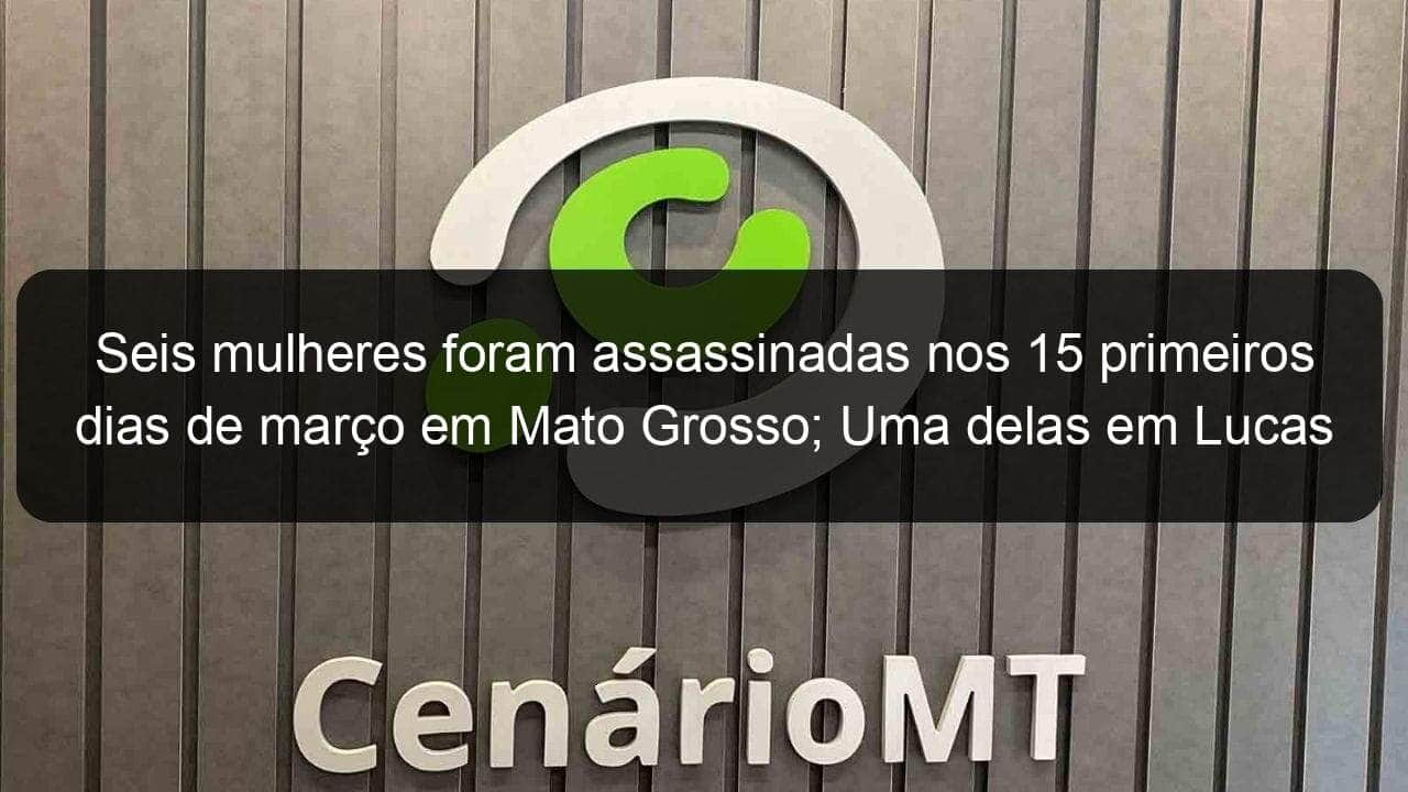 seis mulheres foram assassinadas nos 15 primeiros dias de marco em mato grosso uma delas em lucas 901412