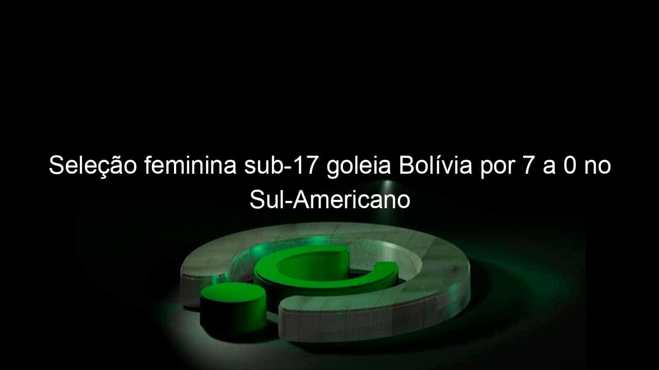 selecao feminina sub 17 goleia bolivia por 7 a 0 no sul americano 1117270