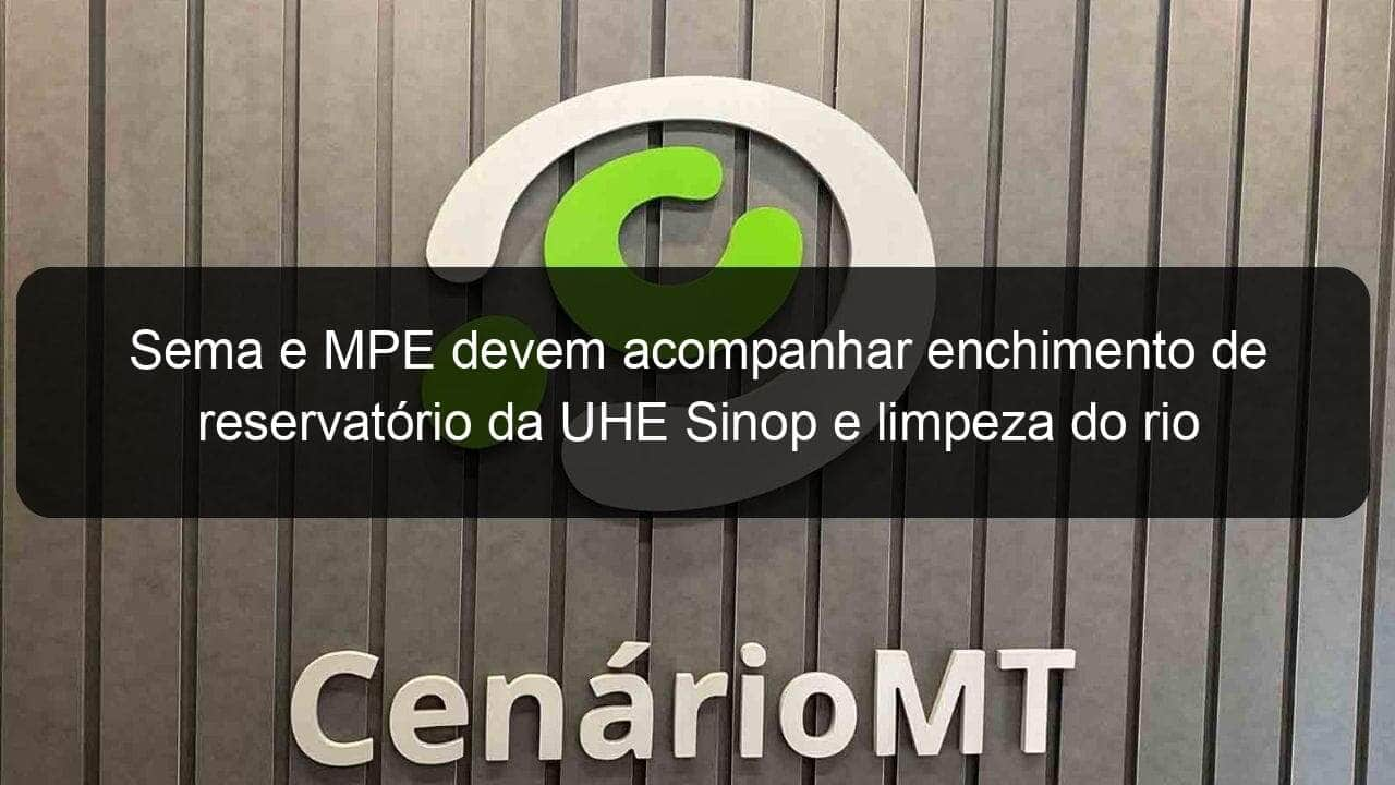 sema e mpe devem acompanhar enchimento de reservatorio da uhe sinop e limpeza do rio 804137