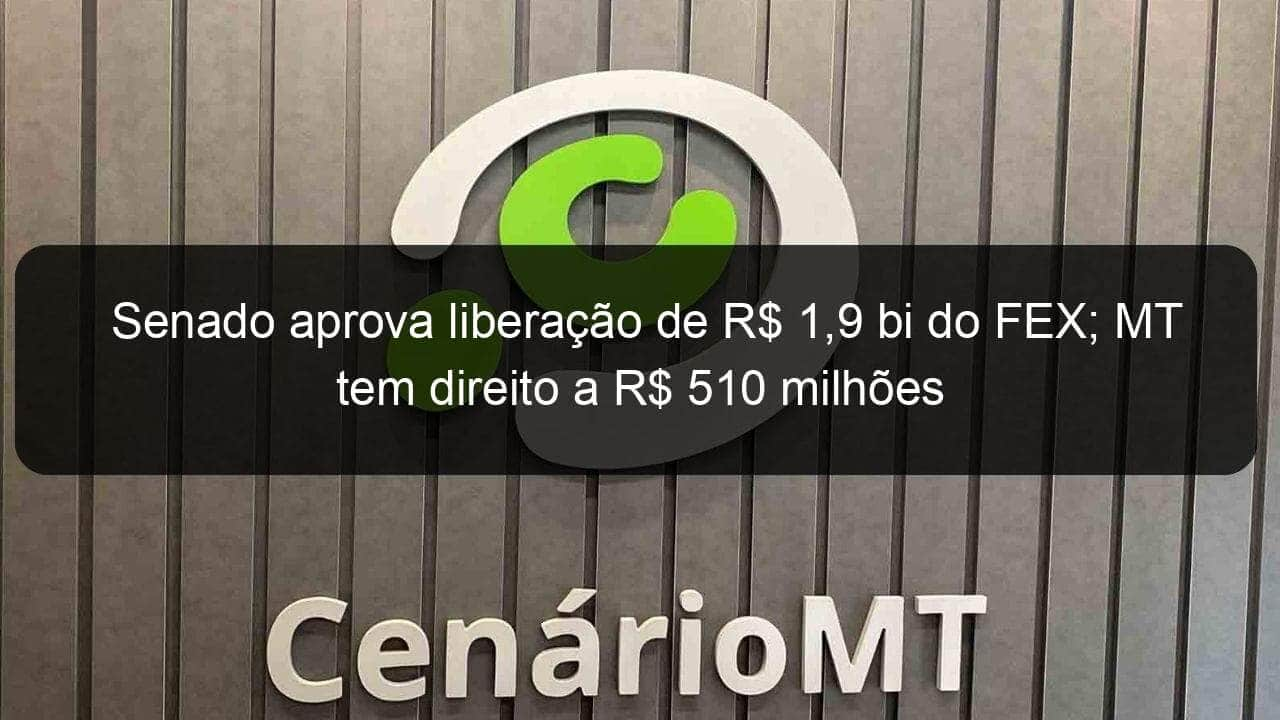 senado aprova liberacao de r 19 bi do fex mt tem direito a r 510 milhoes 781666