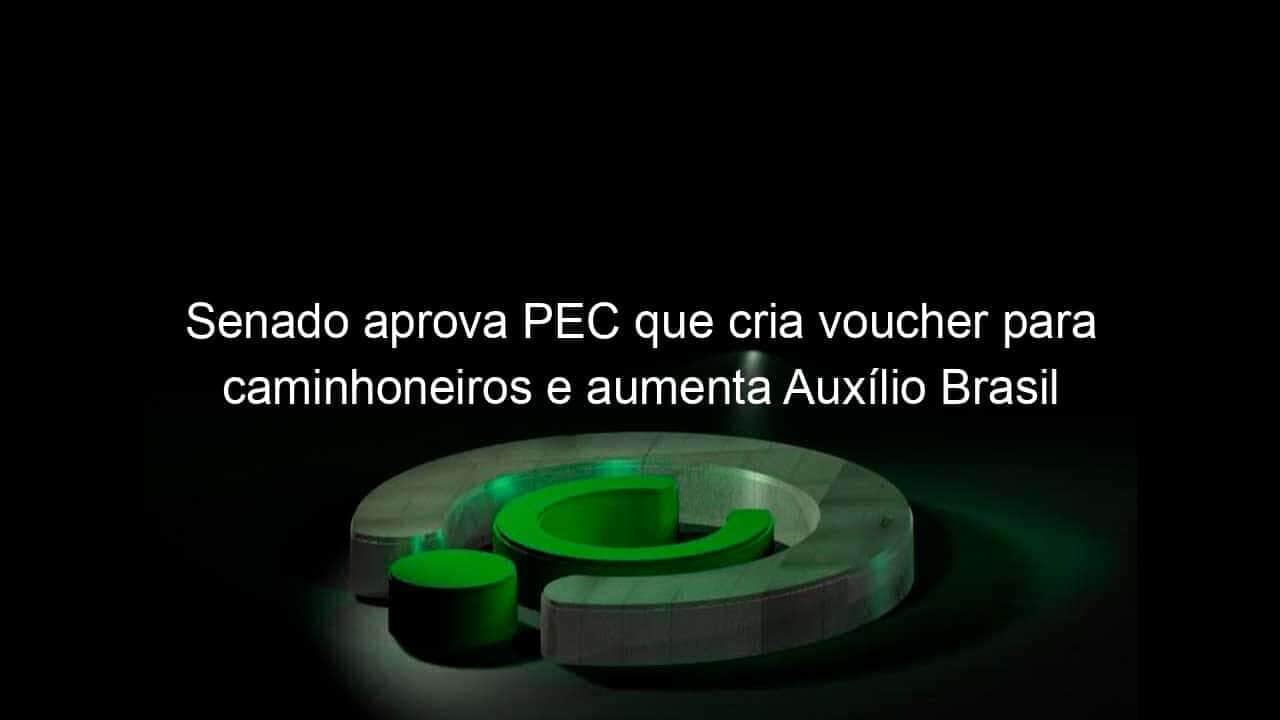 senado aprova pec que cria voucher para caminhoneiros e aumenta auxilio brasil 1148894