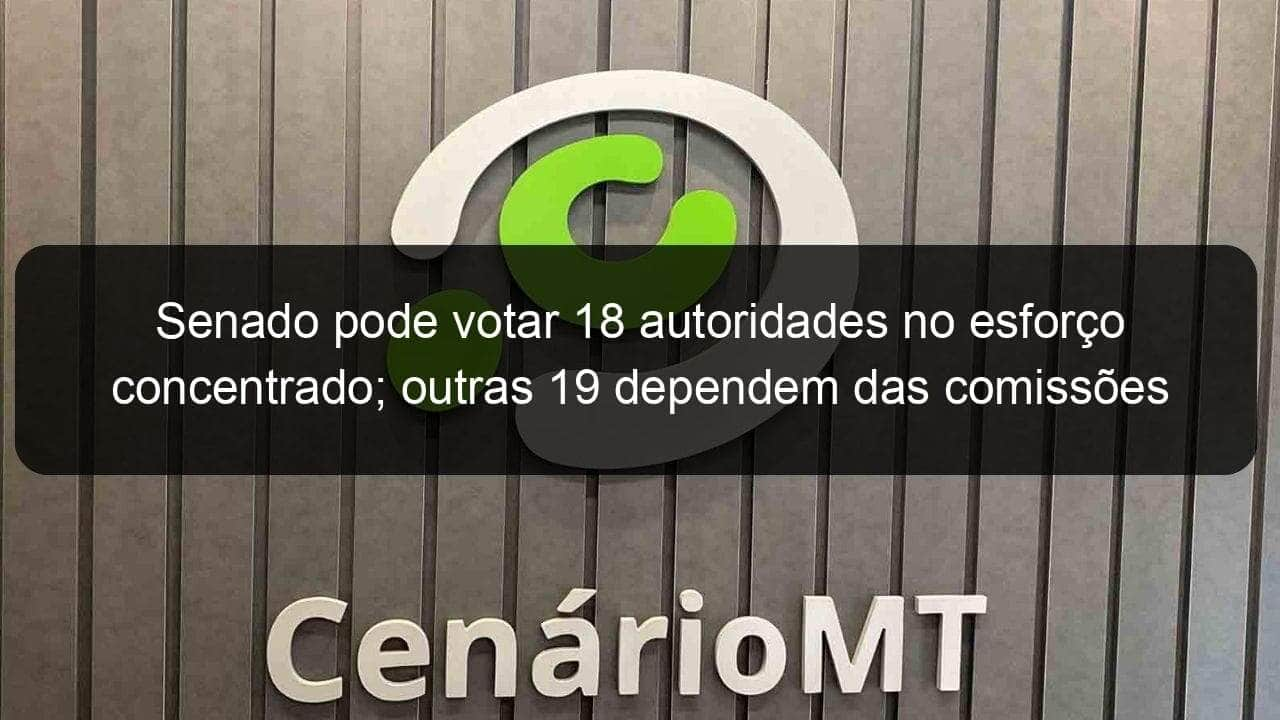 senado pode votar 18 autoridades no esforco concentrado outras 19 dependem das comissoes 1085082