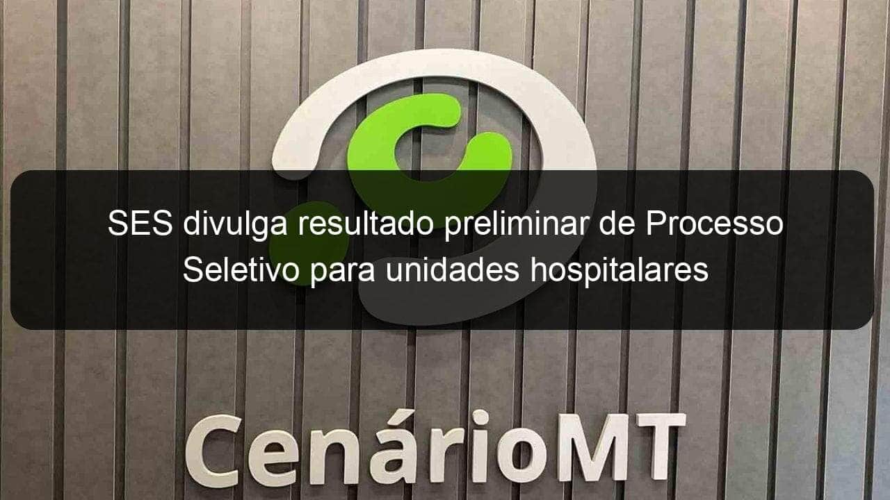 ses divulga resultado preliminar de processo seletivo para unidades hospitalares 1109322