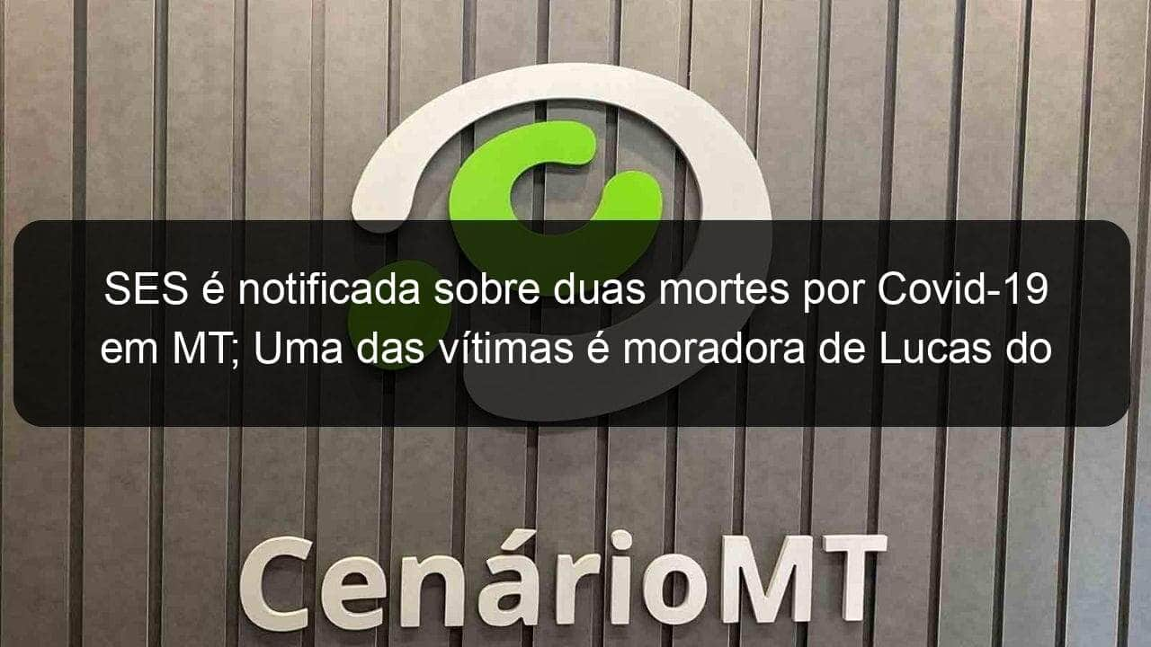 ses e notificada sobre duas mortes por covid 19 em mt uma das vitimas e moradora de lucas do rio verde 914047