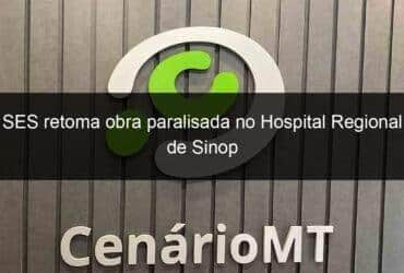 ses retoma obra paralisada no hospital regional de sinop 867745