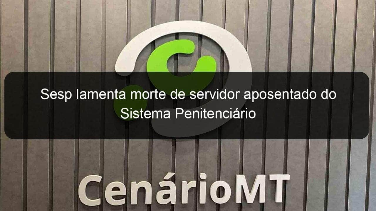 sesp lamenta morte de servidor aposentado do sistema penitenciario 924798