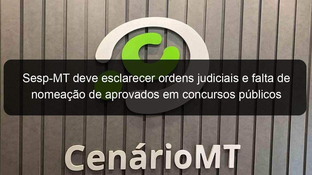 sesp mt deve esclarecer ordens judiciais e falta de nomeacao de aprovados em concursos publicos 918723