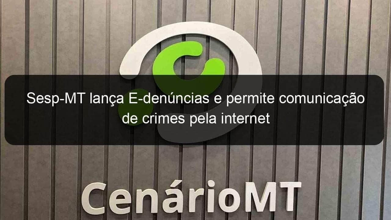 sesp mt lanca e denuncias e permite comunicacao de crimes pela internet 1055564