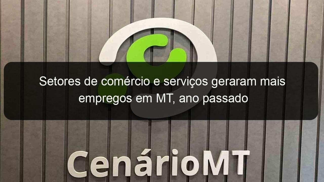 setores de comercio e servicos geraram mais empregos em mt ano passado 1291954