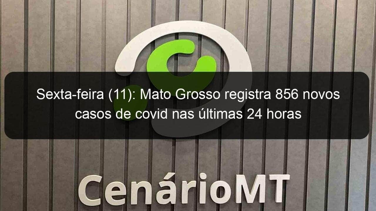 sexta feira 11 mato grosso registra 856 novos casos de covid nas ultimas 24 horas 997746