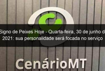 signo de peixes hoje quarta feira 30 de junho de 2021 sua personalidade sera focada no servico 1052367