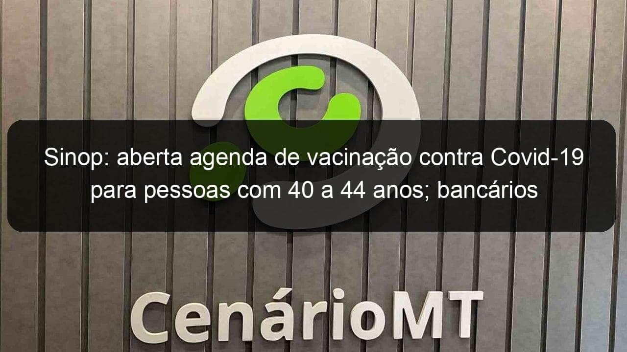 sinop aberta agenda de vacinacao contra covid 19 para pessoas com 40 a 44 anos bancarios tambem sao vacinados 1059444