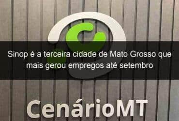 sinop e a terceira cidade de mato grosso que mais gerou empregos ate setembro 1086062