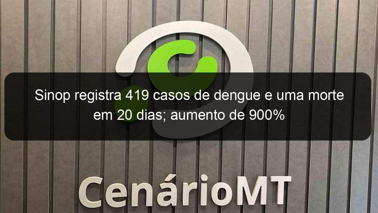 sinop registra 419 casos de dengue e uma morte em 20 dias aumento de 900 891529