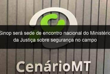 sinop sera sede de encontro nacional do ministerio da justica sobre seguranca no campo 1088350