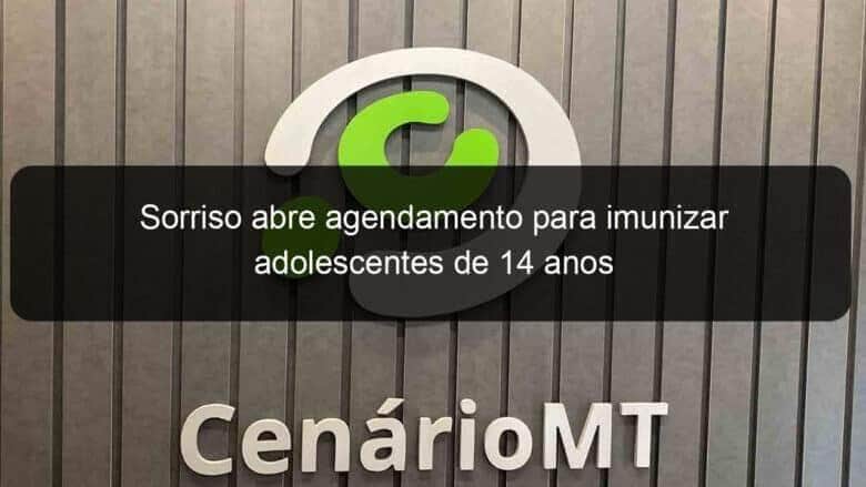 sorriso abre agendamento para imunizar adolescentes de 14 anos 1076896