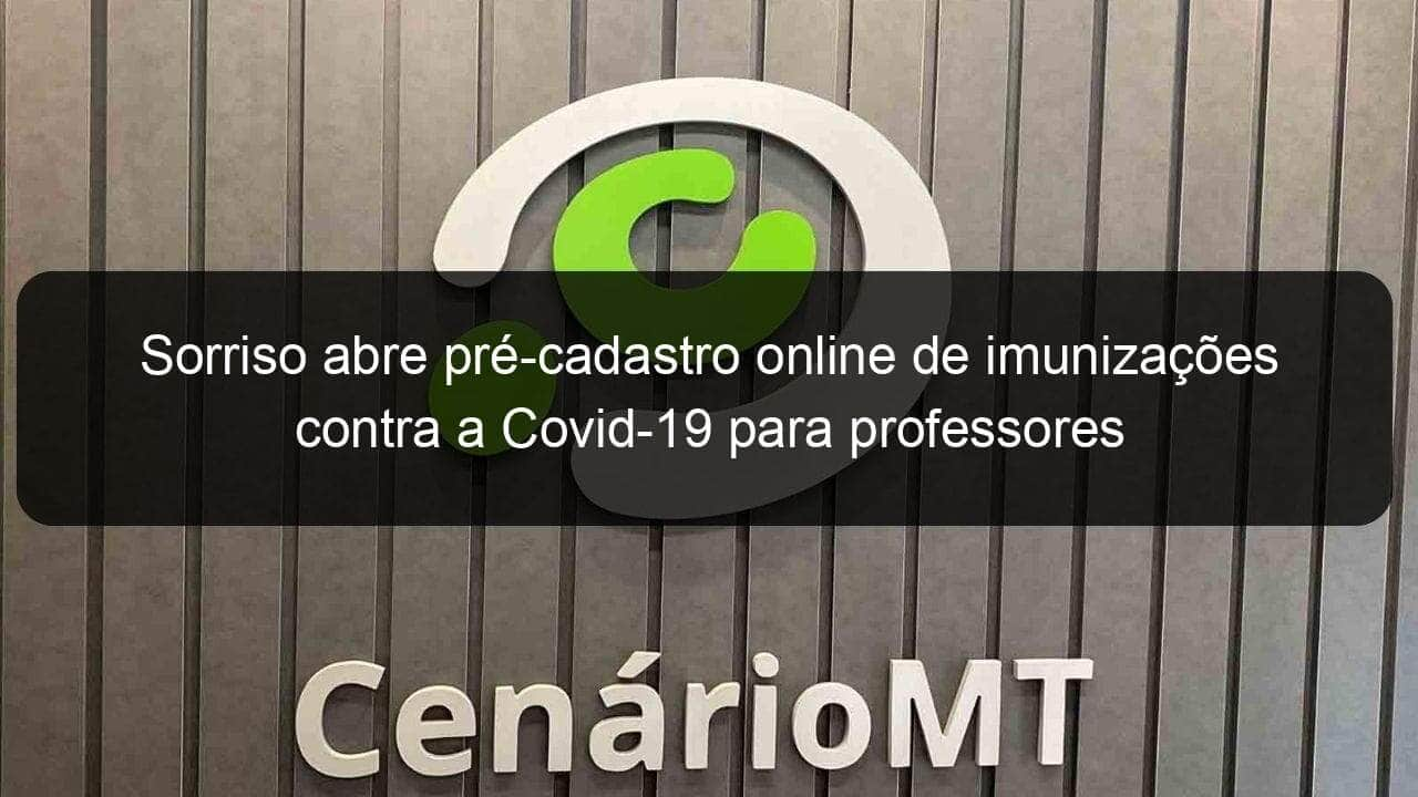 sorriso abre pre cadastro online de imunizacoes contra a covid 19 para professores 1042779