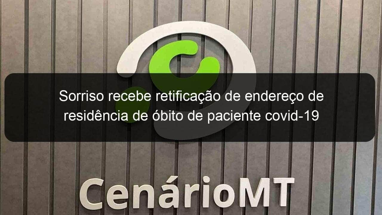 sorriso recebe retificacao de endereco de residencia de obito de paciente covid 19 1118760