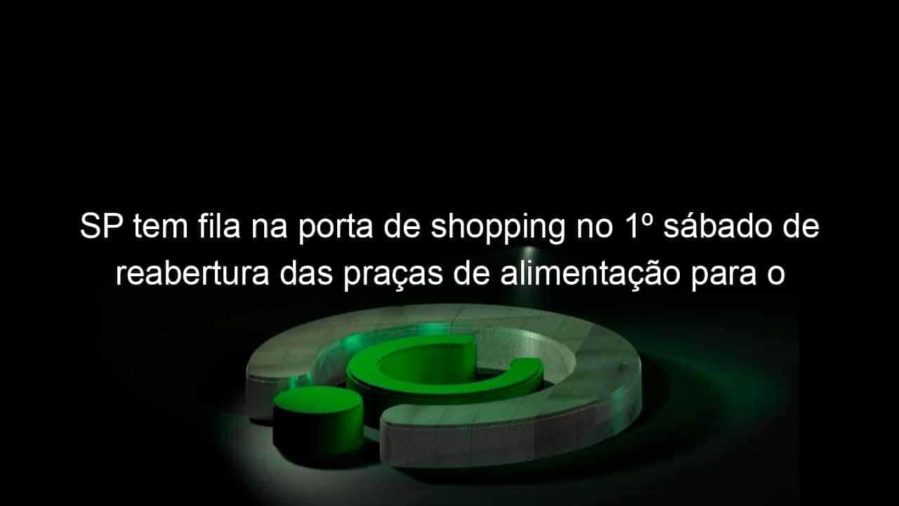 sp tem fila na porta de shopping no 1o sabado de reabertura das pracas de alimentacao para o publico e horario ampliado 934817