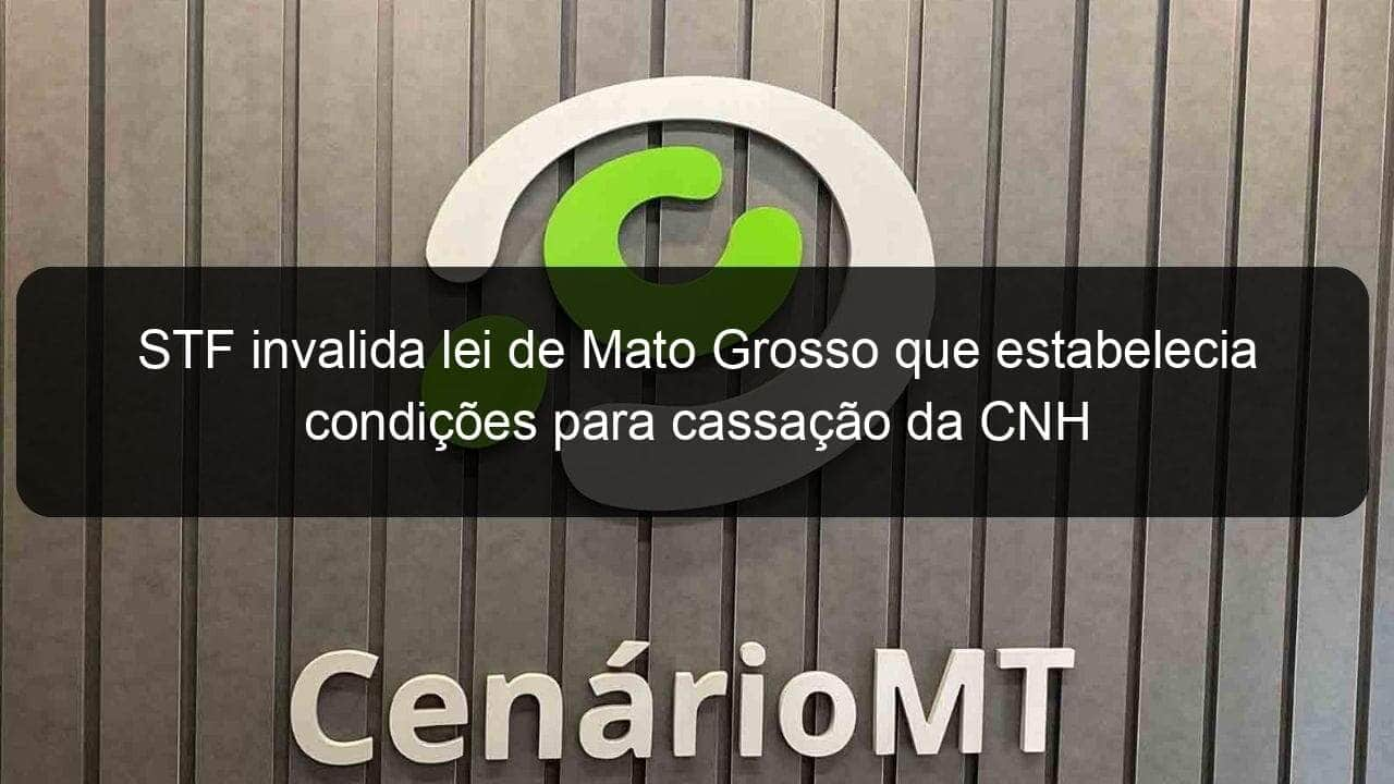 stf invalida lei de mato grosso que estabelecia condicoes para cassacao da cnh 1041883