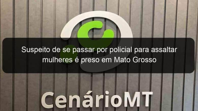 suspeito de se passar por policial para assaltar mulheres e preso em mato grosso 815075
