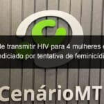 suspeito de transmitir hiv para 4 mulheres em mt e e indiciado por tentativa de feminicidio 849916