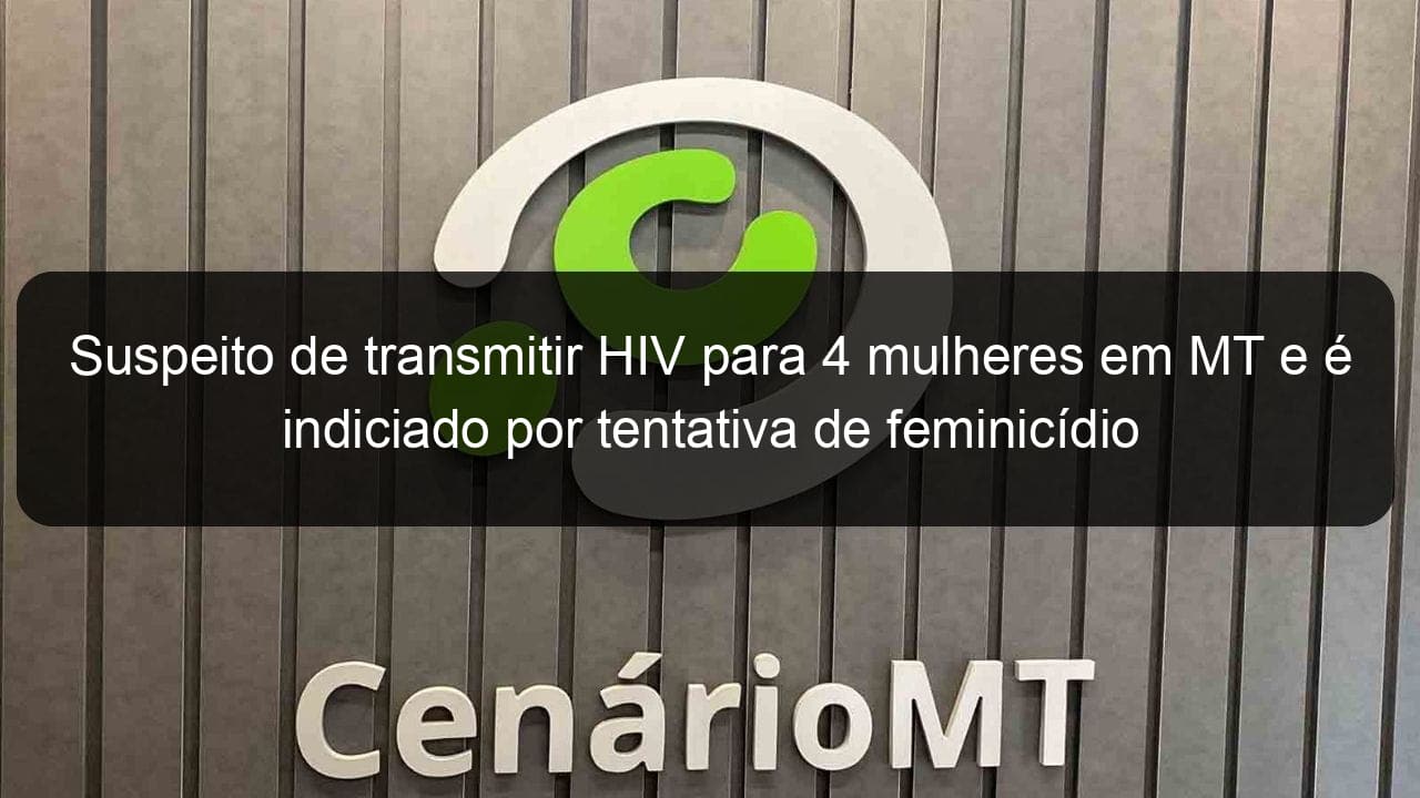 suspeito de transmitir hiv para 4 mulheres em mt e e indiciado por tentativa de feminicidio 849916