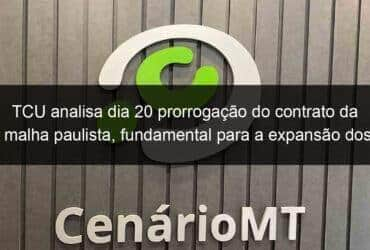 tcu analisa dia 20 prorrogacao do contrato da malha paulista fundamental para a expansao dos trilhos a cuiaba 869120