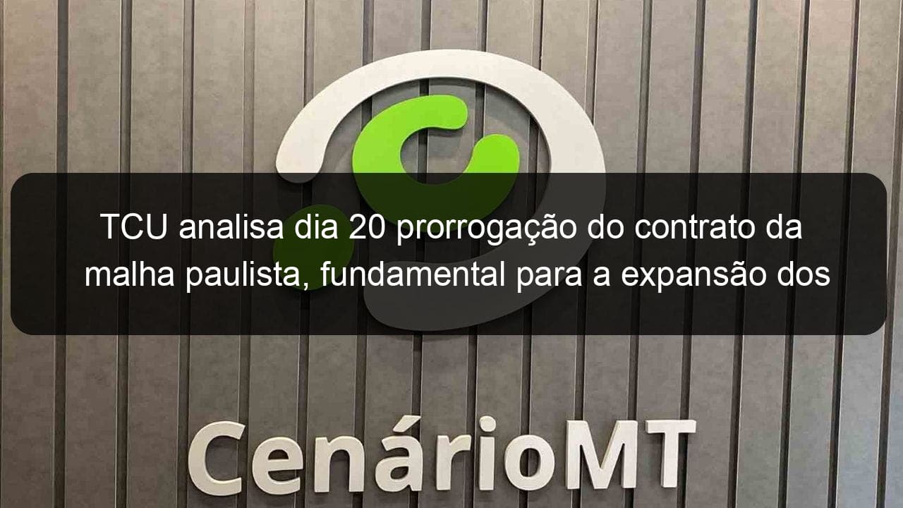 tcu analisa dia 20 prorrogacao do contrato da malha paulista fundamental para a expansao dos trilhos a cuiaba 869120