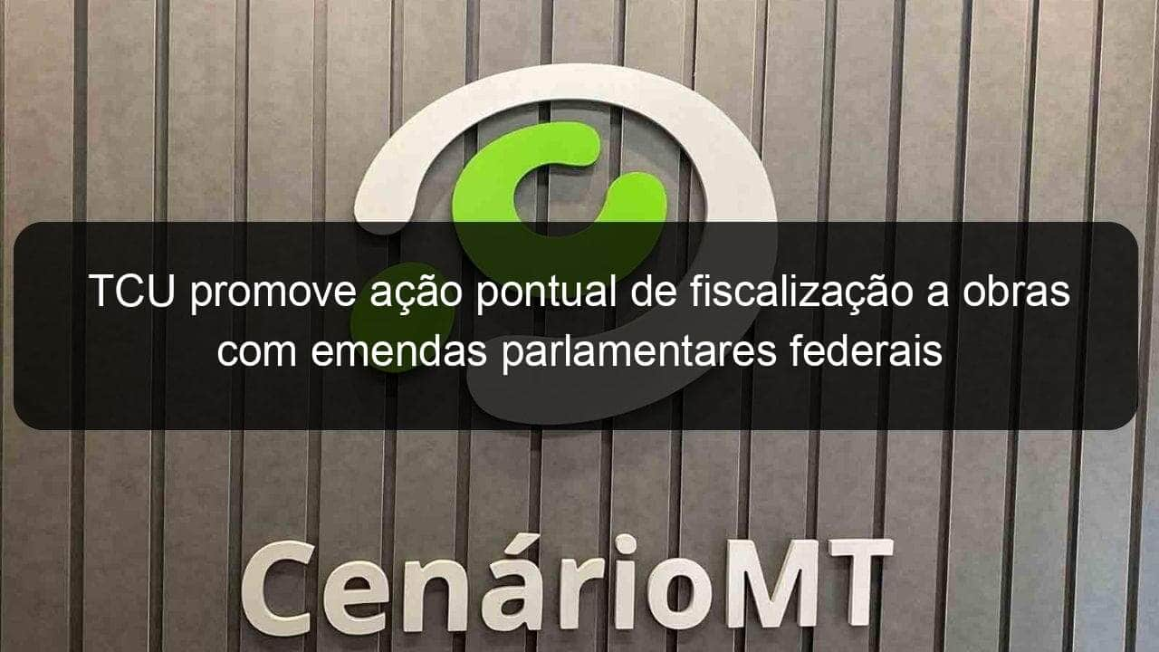 tcu promove acao pontual de fiscalizacao a obras com emendas parlamentares federais 776451