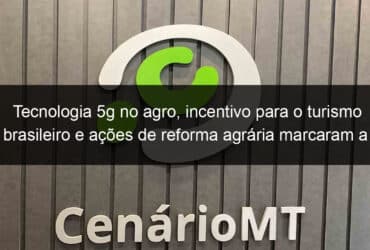 tecnologia 5g no agro incentivo para o turismo brasileiro e acoes de reforma agraria marcaram a semana 1125782